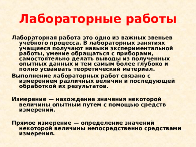 Лабораторные работы Лабораторная работа это одно из важных звеньев учебного процесса. В лабораторных занятиях учащиеся получают навыки экспериментальной работы, умение обращаться с приборами, самостоятельно делать выводы из полученных опытных данных и тем самым более глубоко и полно усваивать теоретический материал. Выполнение лабораторных работ связано с измерением различных величин и последующей обработкой их результатов.  Измерение — нахождение значения некоторой величины опытным путем с помощью средств измерений.  Прямое измерение — определение значений некоторой величины непосредственно средствами измерения.