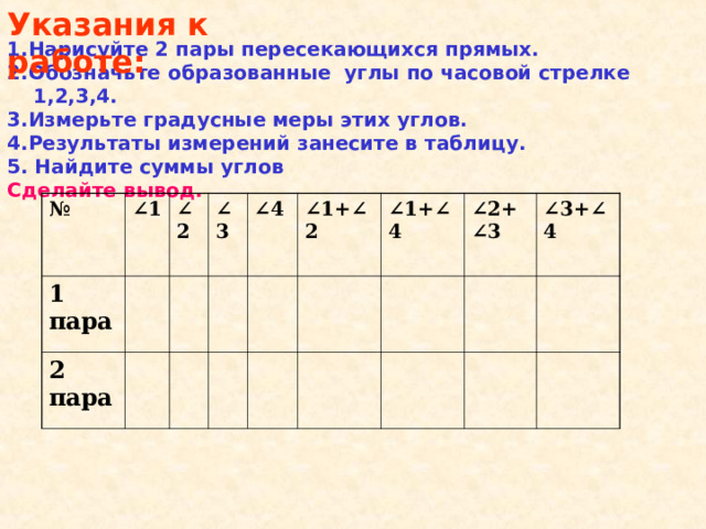 Указания к работе: 1.Нарисуйте 2 пары пересекающихся прямых. 2.Обозначьте образованные углы по часовой стрелке 1,2,3,4. 3.Измерьте градусные меры этих углов. 4.Результаты измерений занесите в таблицу. 5. Найдите суммы углов Сделайте вывод.  № ∠ 1  1 пара ∠ 2 2 пара ∠ 3 ∠ 4 ∠ 1+∠2  ∠ 1+∠4  ∠ 2+∠3  ∠ 3+∠4