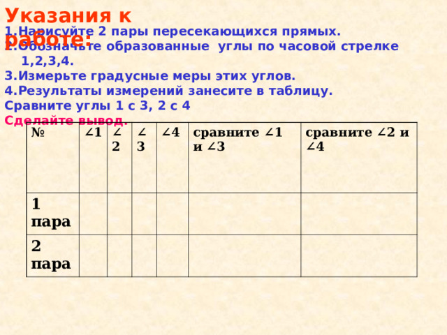 Указания к работе: 1.Нарисуйте 2 пары пересекающихся прямых. 2.Обозначьте образованные углы по часовой стрелке 1,2,3,4. 3.Измерьте градусные меры этих углов. 4.Результаты измерений занесите в таблицу. Сравните углы 1 с 3, 2 с 4 Сделайте вывод.  № ∠ 1  1 пара ∠ 2 2 пара ∠ 3 ∠ 4 сравните ∠1 и ∠3   сравните ∠2 и ∠4