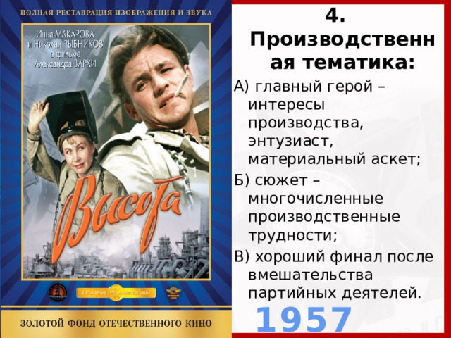 4. Производственная тематика: А) главный герой – интересы производства, энтузиаст, материальный аскет; Б) сюжет – многочисленные производственные трудности; В) хороший финал после вмешательства партийных деятелей.  1957 г.