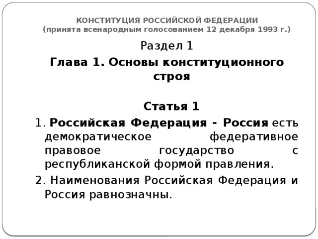 КОНСТИТУЦИЯ РОССИЙСКОЙ ФЕДЕРАЦИИ  (принята всенародным голосованием 12 декабря 1993 г.) Раздел 1 Глава 1. Основы конституционного строя  Статья 1 1.  Российская Федерация - Россия  есть демократическое федеративное правовое государство с республиканской формой правления. 2. Наименования Российская Федерация и Россия равнозначны.