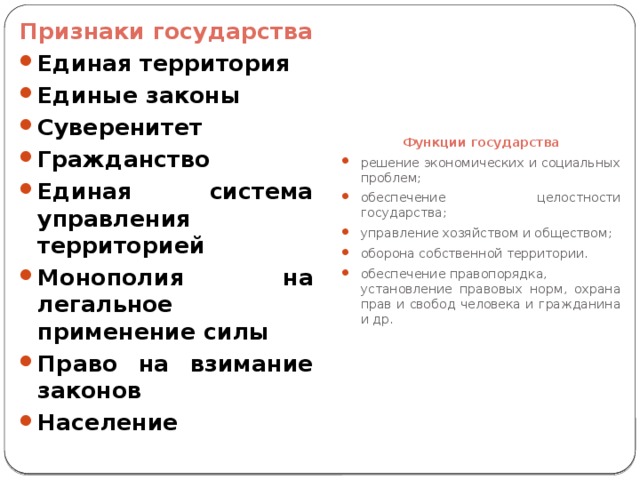 Признаки государства Функции государства Единая территория Единые законы Суверенитет Гражданство Единая система управления территорией Монополия на легальное применение силы Право на взимание законов Население решение экономических и социальных проблем; обеспечение целостности государства; управление хозяйством и обществом; оборона собственной территории. обеспечение правопорядка, установление правовых норм, охрана прав и свобод человека и гражданина и др.