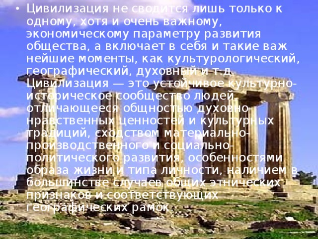 Цивилизация не сводится лишь только к одному, хотя и очень важному, экономическому параметру развития общества, а включает в себя и такие важ­нейшие моменты, как культурологический, географический, духовный и т.д. Цивилизация — это устойчивое культурно-историческое сообщество людей, отличающееся общностью духовно-нравственных ценностей и культурных традиций, сходством материально-производственного и социально-политического развития, особенностями образа жизни и типа личности, наличием в большинстве случаев общих этнических признаков и соответствую­щих географических рамок .