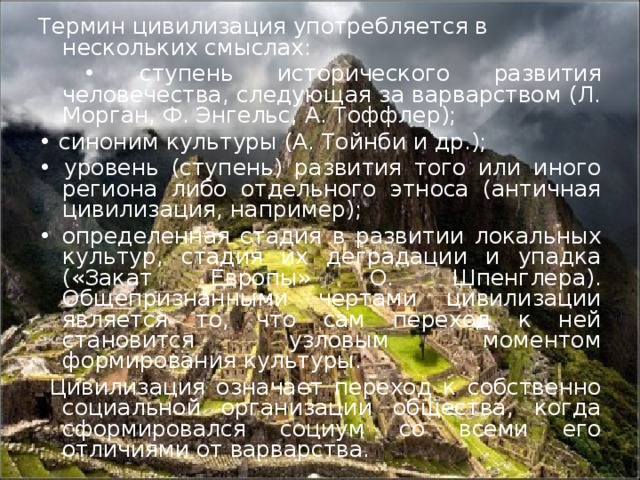 Термин цивилизация употребляется в нескольких смыслах: • ступень исторического развития человечества, следующая за варварством (Л. Морган, Ф. Энгельс, А. Тоффлер); • синоним культуры (А. Тойнби и др.); • уровень (ступень) развития того или иного региона либо отдельного этноса (античная цивилизация, например); • определенная стадия в развитии  локальных культур, стадия их деградации и упадка («Закат Европы» О. Шпенглера). Общепризнанными чертами цивилизации является то, что сам переход к ней становится узловым моментом формирования культуры.   Цивилизация означает переход к собственно социальной организации общества, когда сформировался социум со всеми его отличиями от варварства.