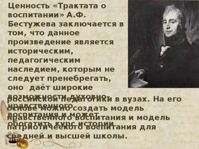 Ценность «Трактата о воспитании» А.Ф. Бестужева заключается в том, что данное произведение является историческим, педагогическим наследием, которым не следует пренебрегать, оно даёт широкие возможности духовно-нравственного воспитания и может обогатить курс истории  российской педагогики в вузах. На его основе можно создать модель нравственного воспитания и модель патриотического воспитания для средней и высшей школы.