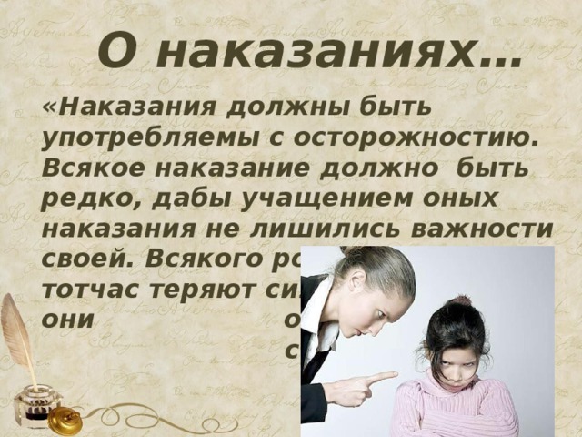 О наказаниях… «Наказания должны быть употребляемы с осторожностию. Всякое наказание должно быть редко, дабы учащением оных наказания не лишились важности своей. Всякого рода наказания тотчас теряют силу свою, когда они обыкновенны становятся»